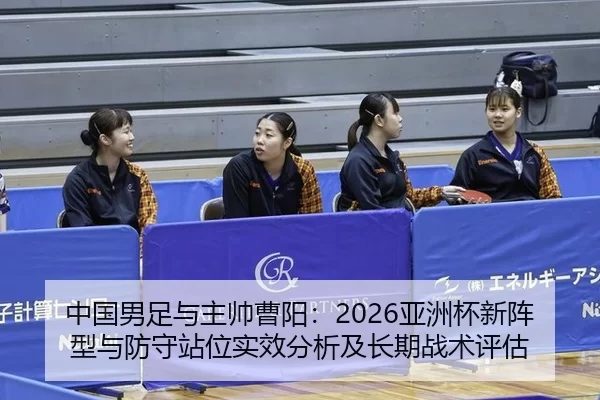 中国男足与主帅曹阳：2026亚洲杯新阵型与防守站位实效分析及长期战术评估