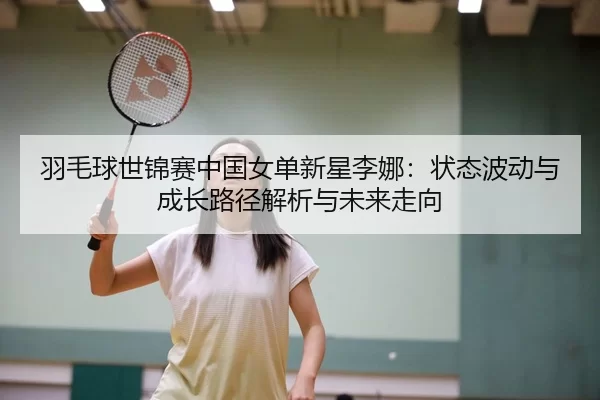 羽毛球世锦赛中国女单新星李娜：状态波动与成长路径解析与未来走向